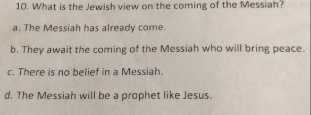 What is the Jewish view on the coming of the Messiah?
a. The Messiah has already come.
b. They await the coming of the Messiah who will bring peace.
c. There is no belief in a Messiah.
d. The Messiah will be a prophet like Jesus.