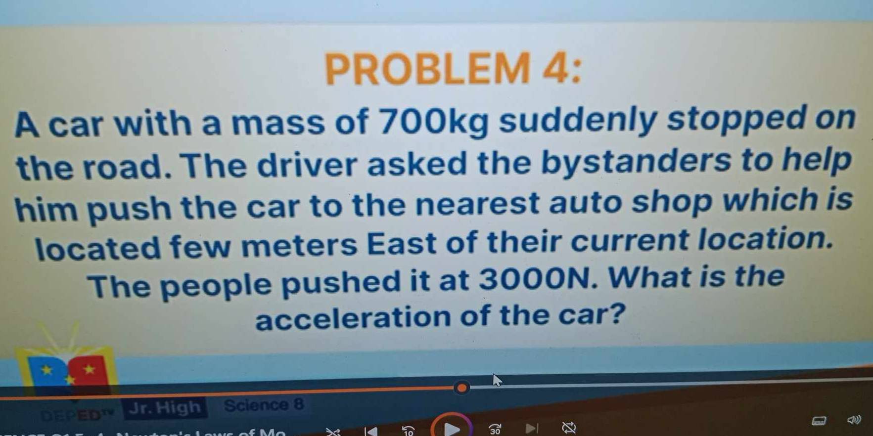 PROBLEM 4: 
A car with a mass of 700kg suddenly stopped on 
the road. The driver asked the bystanders to help 
him push the car to the nearest auto shop which is 
located few meters East of their current location. 
The people pushed it at 3000N. What is the 
acceleration of the car? 
DEPED Jr. High Science 8