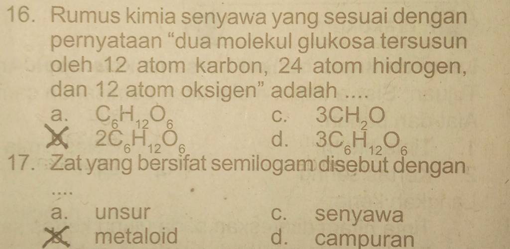 Rumus kimia senyawa yang sesuai dengan
pernyataan “dua molekul glukosa tersusun
oleh 12 atom karbon, 24 atom hidrogen,
dan 12 atom oksigen" adalah ....
a. C_6H_12O_6 3CH_2O
C.
□ H(
2C 6 12 6
d. 3C_6H_12O_6
17. Zat yang bersifat semilogam disebut dengan
a. unsur c. senyawa
a metaloid d. campuran