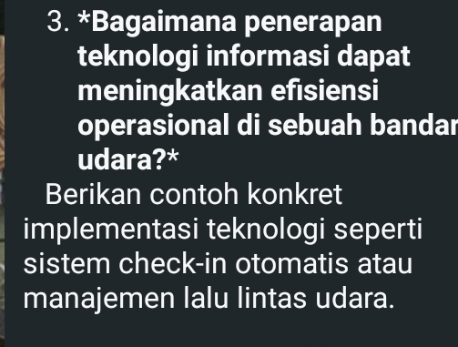 Bagaimana penerapan 
teknologi informasi dapat 
meningkatkan efisiensi 
operasional di sebuah bandar 
udara?* 
Berikan contoh konkret 
implementasi teknologi seperti 
sistem check-in otomatis atau 
manajemen lalu lintas udara.