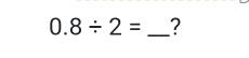 0.8/ 2= _?