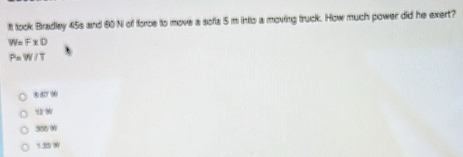 It took Bradley 45s and 60 N of force to move a sofa 5 m into a moving truck. How much power did he exert?
W=FxD
P=W/T
657 W
1 W
300 W
1.59W
