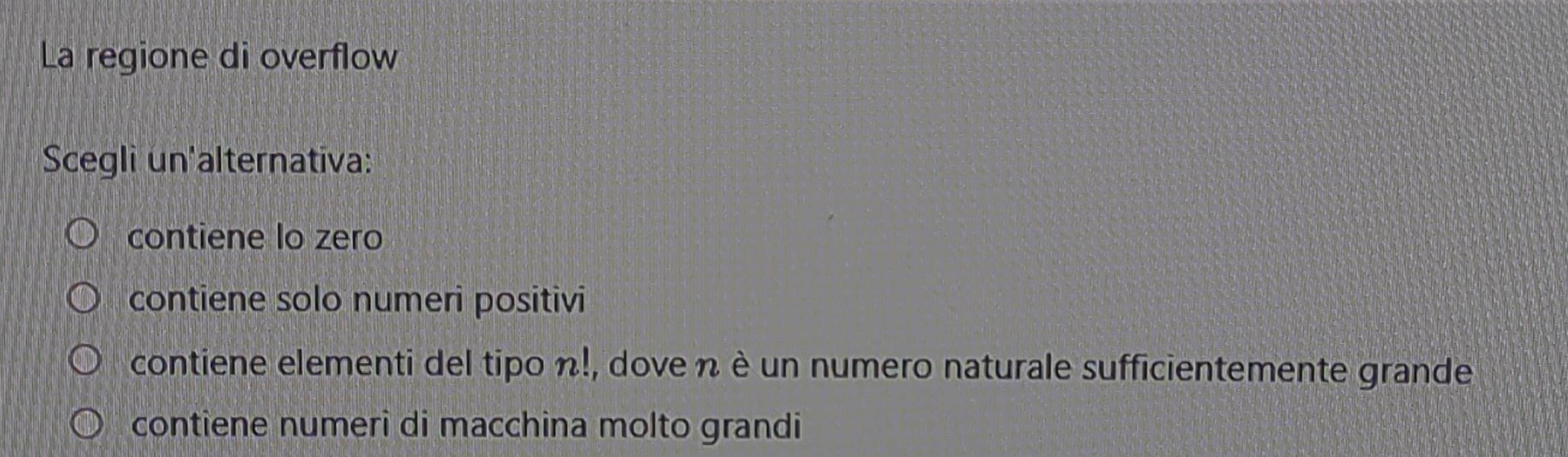 La regione di overflow
Scegli un'alternativa:
contiene lo zero
contiene solo numeri positivi
contiene elementi del tipo n!, dove n è un numero naturale sufficientemente grande
contiene numeri di macchina molto grandi