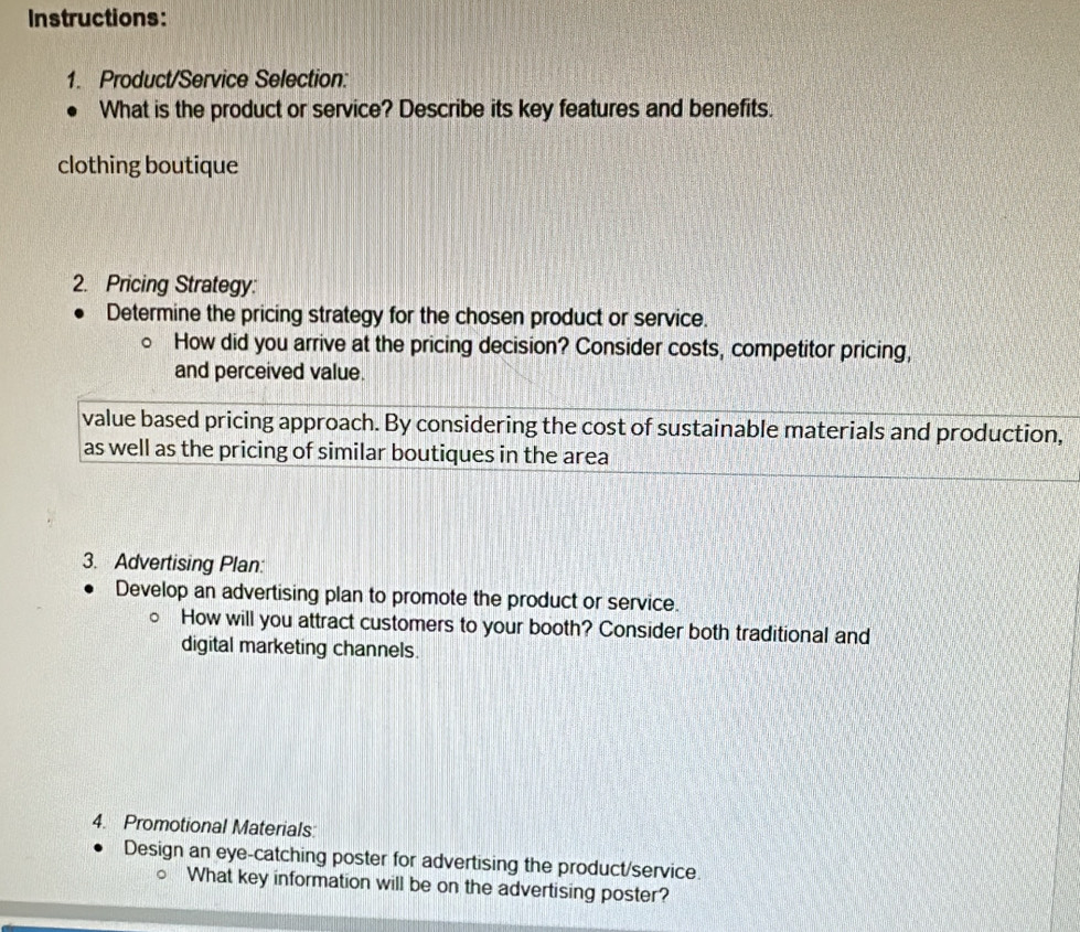 Instructions: 
1. Product/Service Selection: 
What is the product or service? Describe its key features and benefits. 
clothing boutique 
2. Pricing Strategy: 
Determine the pricing strategy for the chosen product or service. 
How did you arrive at the pricing decision? Consider costs, competitor pricing, 
and perceived value. 
value based pricing approach. By considering the cost of sustainable materials and production, 
as well as the pricing of similar boutiques in the area 
3. Advertising Plan: 
Develop an advertising plan to promote the product or service. 
How will you attract customers to your booth? Consider both traditional and 
digital marketing channels. 
4. Promotional Materials: 
Design an eye-catching poster for advertising the product/service. 
What key information will be on the advertising poster?