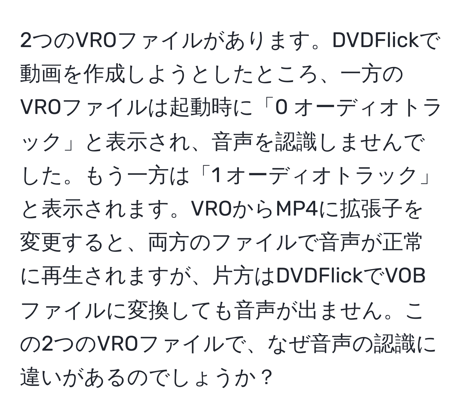 2つのVROファイルがあります。DVDFlickで動画を作成しようとしたところ、一方のVROファイルは起動時に「0 オーディオトラック」と表示され、音声を認識しませんでした。もう一方は「1 オーディオトラック」と表示されます。VROからMP4に拡張子を変更すると、両方のファイルで音声が正常に再生されますが、片方はDVDFlickでVOBファイルに変換しても音声が出ません。この2つのVROファイルで、なぜ音声の認識に違いがあるのでしょうか？