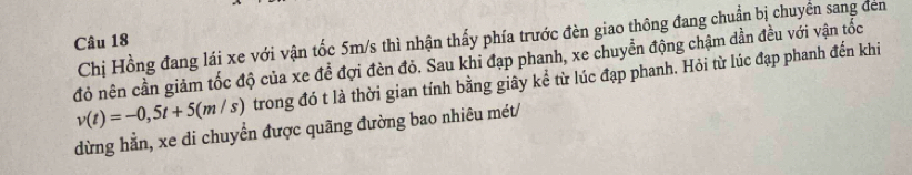 Chị Hồng đang lái xe với vận tốc 5m/s thì nhận thấy phía trước đèn giao thông đang chuẩn bị chuyền sang đen 
Câu 18
đỏ nên cần giảm tốc độ của xe đề đợi đèn đỏ. Sau khi đạp phanh, xe chuyển động chậm dần đều với vận tốc
v(t)=-0,5t+5(m/s) trong đó t là thời gian tính bằng giây kể từ lúc đạp phanh. Hỏi từ lúc đạp phanh đến khi 
dừng hằn, xe di chuyển được quãng đường bao nhiêu mét/