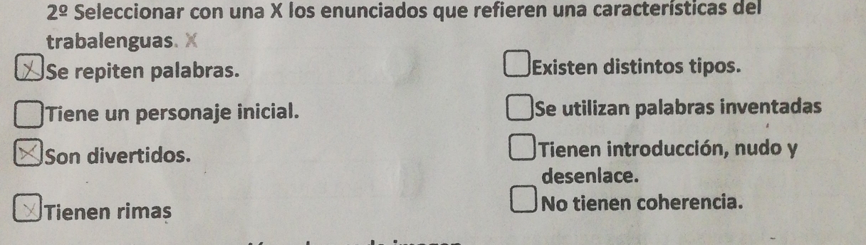 2^(_ circ) Seleccionar con una X los enunciados que refieren una características del
trabalenguas.
Se repiten palabras. Existen distintos tipos.
Tiene un personaje inicial. Se utilizan palabras inventadas
Son divertidos. Tienen introducción, nudo y
deseniace.
Tienen rimas No tienen coherencia.