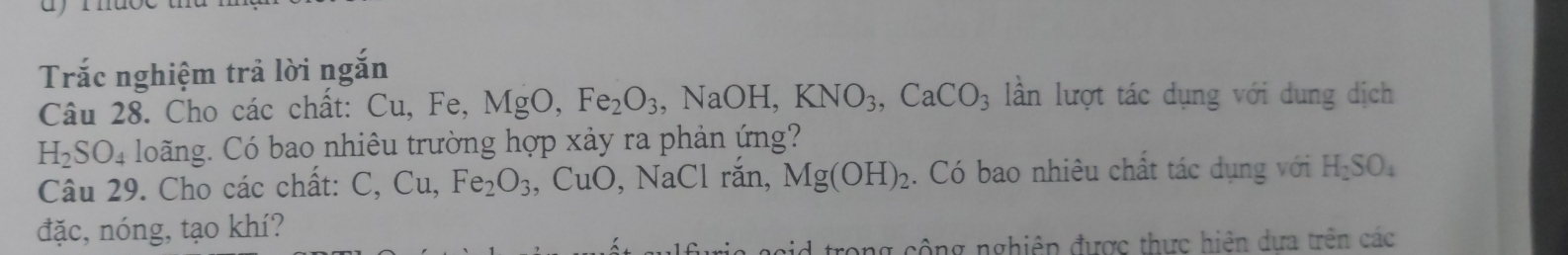 Trắc nghiệm trả lời ngắn 
Câu 28. Cho các chất: Cu, Fe, MgO, Fe_2O_3, NaOH, KNO_3, CaCO_3 lần lượt tác dụng với dung dịch
H_2SO_4 loãng. Có bao nhiêu trường hợp xảy ra phản ứng? 
Câu 29. Cho các chất: C, Cu, Fe_2O_3  CuO , NaCl răn, Mg(OH)_2. Có bao nhiêu chất tác dụng với H_2SO_4
đặc, nóng, tạo khí? 
rong cộng nghiêp được thực hiện dựa trên các