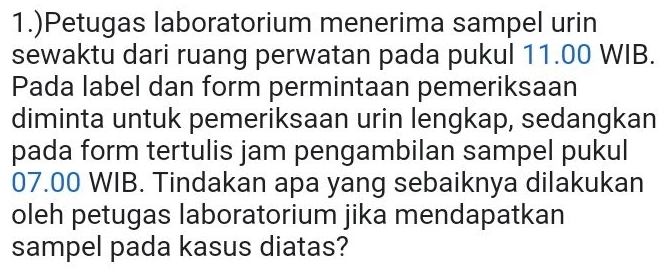 1.)Petugas laboratorium menerima sampel urin 
sewaktu dari ruang perwatan pada pukul 11.00 WIB. 
Pada label dan form permintaan pemeriksaan 
diminta untuk pemeriksaan urin lengkap, sedangkan 
pada form tertulis jam pengambilan sampel pukul
07.00 WIB. Tindakan apa yang sebaiknya dilakukan 
oleh petugas laboratorium jika mendapatkan 
sampel pada kasus diatas?