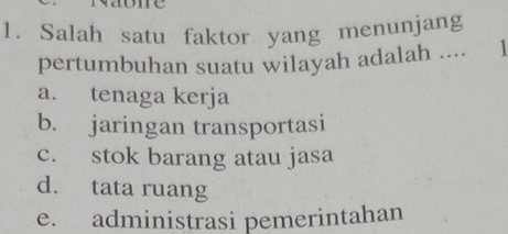 Salah satu faktor yang menunjang
pertumbuhan suatu wilayah adalah .... 1
a. tenaga kerja
b. jaringan transportasi
c. stok barang atau jasa
d. tata ruang
e. administrasi pemerintahan