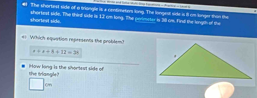 Practice: Write and Solve Multi-Step Equations — Practice — Level G χ 
The shortest side of a triangle is 8 centimeters long. The longest side is 8 cm longer than the 
shortest side. The third side is 12 cm long. The perimeter is 38 cm. Find the length of the 
shortest side. 
《》 Which equation represents the problem?
s+s+8+12=38
How long is the shortest side of 
the triangle?
□ cm