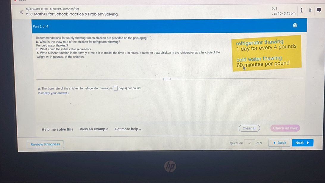 M/J GRADE 8 PRE-ALGEBRA-1205070/501 DUE 1 n
5-3: MathXL for School: Practice & Problem Solving Jan 10 - 3:45 pm
Part 1 of 4
Recommendations for safely thawing frozen chicken are provided on the packaging.
a. What is the thaw rate of the chicken for refrigerator thawing?
For cold water thawing?
refrigerator thawing
b. What could the initial value represent?
c. Write a linear function in the form y=mx+b to model the time t, in hours, it takes to thaw chicken in the refrigerator as a function of the 1 day for every 4 pounds
weight w, in pounds, of the chicken.
cold water thawing
60 minutes per pound
a. The thaw rate of the chicken for refrigerator thawing is □ day(s) per pound.
(Simplify your answer.)
Help me solve this View an example Get more help Clear all Check answer
Review Progress Question 7 of 9 ◀ Back Next ▶