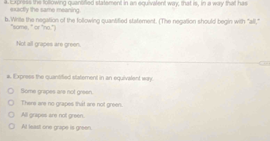 Express the following quantified statement in an equivalent way, that is, in a way that has
exactly the same meaning.
b.Write the negation of the following quantified statement. (The negation should begin with "all,"
"some, " or "no.")
Not all grapes are green.
a. Express the quantified statement in an equivalent way.
Some grapes are not green.
There are no grapes that are not green.
All grapes are not green.
At least one grape is green.