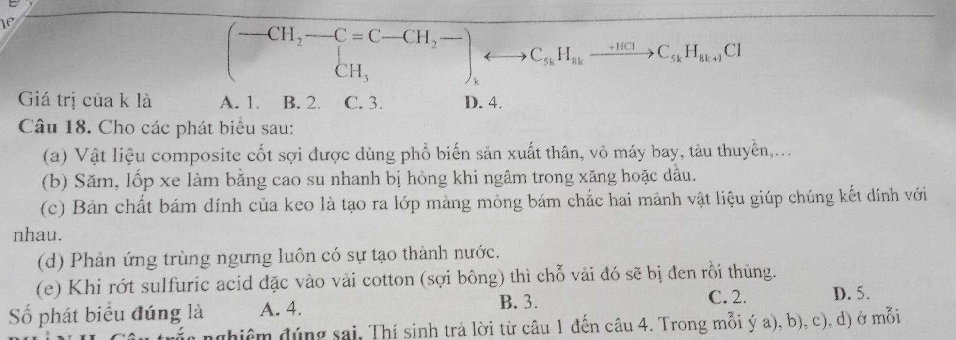 If
(-CH_2-C=C-CH_2- CH_3endarray.  rightarrow C_kto C_5kH_8kto C_5kH_8k+1Cl 
Giá trị của k là A. 1. B. 2. C. 3. D. 4.
Câu 18. Cho các phát biểu sau:
(a) Vật liệu composite cốt sợi được dùng phổ biến sản xuất thân, vỏ máy bay, tàu thuyển,...
(b) Săm, lốp xe làm bằng cao su nhanh bị hỏng khi ngâm trong xăng hoặc dầu.
(c) Bản chất bám dính của keo là tạo ra lớp màng mỏng bám chắc hai mảnh vật liệu giúp chúng kết dính với
nhau.
(d) Phản ứng trùng ngưng luôn có sự tạo thành nước.
(e) Khi rớt sulfuric acid đặc vào vải cotton (sợi bông) thì chỗ vải đó sẽ bị đen rồi thủng.
D. 5.
Số phát biểu đúng là A. 4.
B. 3. C. 2.
g nghiêm đúng sai, Thí sinh trả lời từ câu 1 đến câu 4. Trong mỗi ý a), b), c), d) ở mỗi