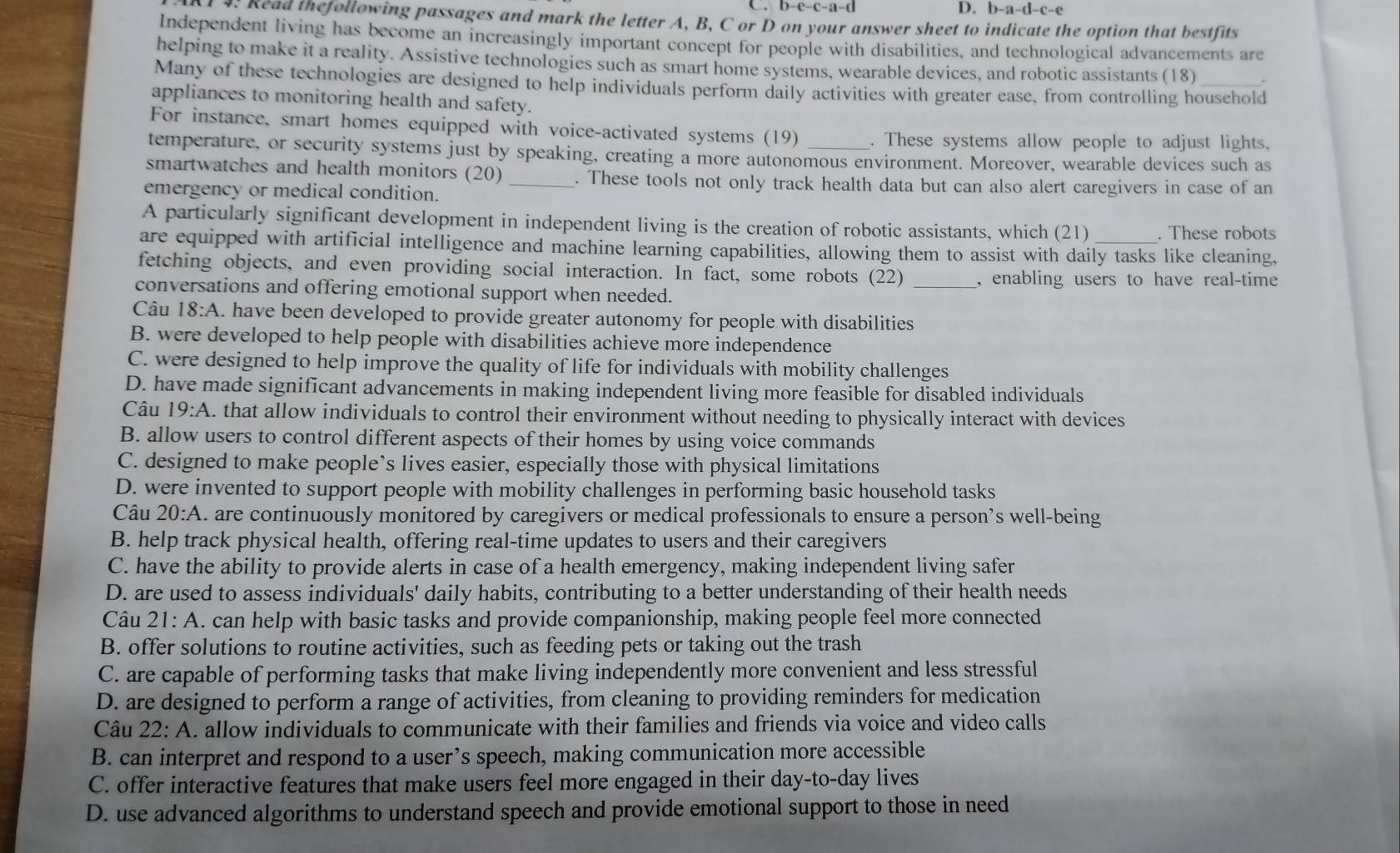 b-a-d
C. -a-( -c-e
4. Read thefollowing passages and mark the letter A, B, C or D on your answer sheet to indicate the option that bestfits
Independent living has become an increasingly important concept for people with disabilities, and technological advancements are
helping to make it a reality. Assistive technologies such as smart home systems, wearable devices, and robotic assistants (18)
Many of these technologies are designed to help individuals perform daily activities with greater ease, from controlling household
appliances to monitoring health and safety.
For instance, smart homes equipped with voice-activated systems (19) . These systems allow people to adjust lights,
temperature, or security systems just by speaking, creating a more autonomous environment. Moreover, wearable devices such as
smartwatches and health monitors (20) _. These tools not only track health data but can also alert caregivers in case of an
emergency or medical condition.
A particularly significant development in independent living is the creation of robotic assistants, which (21) . These robots
are equipped with artificial intelligence and machine learning capabilities, allowing them to assist with daily tasks like cleaning,
fetching objects, and even providing social interaction. In fact, some robots (22) , enabling users to have real-time
conversations and offering emotional support when needed.
Câu 18:A. have been developed to provide greater autonomy for people with disabilities
B. were developed to help people with disabilities achieve more independence
C. were designed to help improve the quality of life for individuals with mobility challenges
D. have made significant advancements in making independent living more feasible for disabled individuals
Câu 19:A. that allow individuals to control their environment without needing to physically interact with devices
B. allow users to control different aspects of their homes by using voice commands
C. designed to make people’s lives easier, especially those with physical limitations
D. were invented to support people with mobility challenges in performing basic household tasks
Câu 20:A. are continuously monitored by caregivers or medical professionals to ensure a person’s well-being
B. help track physical health, offering real-time updates to users and their caregivers
C. have the ability to provide alerts in case of a health emergency, making independent living safer
D. are used to assess individuals' daily habits, contributing to a better understanding of their health needs
Câu 21:A. can help with basic tasks and provide companionship, making people feel more connected
B. offer solutions to routine activities, such as feeding pets or taking out the trash
C. are capable of performing tasks that make living independently more convenient and less stressful
D. are designed to perform a range of activities, from cleaning to providing reminders for medication
Câu 22:A. allow individuals to communicate with their families and friends via voice and video calls
B. can interpret and respond to a user’s speech, making communication more accessible
C. offer interactive features that make users feel more engaged in their day-to-day lives
D. use advanced algorithms to understand speech and provide emotional support to those in need