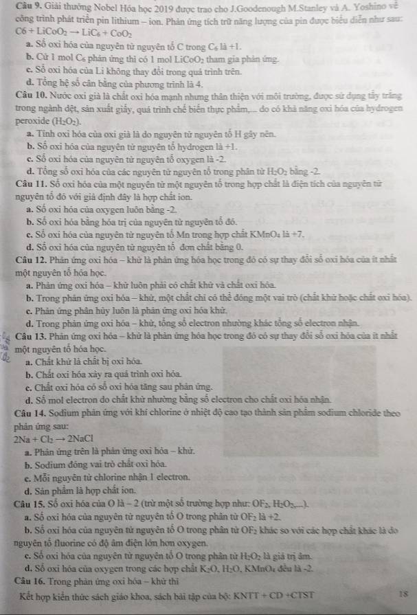Câu 9, Giải thưởng Nobel Hóa học 2019 được trao cho J.Goodenough M.Stanley và A. Yoshino vê
công trình phát triển pin lithium - ion. Phản ứng tích trữ năng lượng của pin được biểu diễn như sau:
C6+LiCoO_2to LiC_6+CoO_2
a. Số oxi hóa của nguyên từ nguyên tổ C trong C_6la+1.
b. Cử 1 mol C₆ phản ứng thì có 1 mol LiCoO_2 tham gia phản ứng.
c. Sỗ oxi hóa của Li không thay đổi trong quá trình trên.
d. Tổng hệ số cân bằng của phương trình là 4.
Câu 10. Nước oxi già là chất oxi hóa mạnh nhưng thân thiện với môi trường, được sử dụng tây trăng
trong ngành đệt, sản xuất giấy, quá trình chế biển thực phẩm,... do có khả năng oxi hóa của hydrogen
peroxide (H_2O_2).
a. Tính oxi hóa của oxi già là do nguyên tử nguyên tố H gây nên.
b. Số oxi hóa của nguyên tử nguyên tổ hydrogen 1d+1.
c. Số oxi hóa của nguyên từ nguyên tổ oxygen là -2
d. Tổng số oxi hóa của các nguyên tử nguyên tổ trong phân tử H_2O_2 bằng -2.
Câu 11. Số oxi hóa của một nguyên tử một nguyên tổ trong hợp chất là điện tích của nguyên tử
nguyên tổ đó với giả định đây là hợp chất ion.
a. Số oxi hóa của oxygen luôn bằng -2.
b. Số oxi hóa bằng hóa trị của nguyên tử nguyên tổ đó.
c.  Số oxi hóa của nguyên từ nguyên tổ Mn trong hợp chất KMnO l 1dot a+7.
d. Sổ oxi hóa của nguyên từ nguyên tổ đơn chất bằng 0.
Câu 12. Phản ứng oxi hóa - khữ là phản ứng hóa học trong đó có sự thay đổi số oxi hóa của ít nhất
một nguyên tổ hỏa học.
a. Phản ứng oxi hóa - khử luôn phải có chất khử và chất oxi hóa.
b. Trong phân ứng oxi hóa - khử, một chất chỉ có thể đóng một vai trò (chất khử hoặc chất exi hóa).
c. Phản ứng phân hủy luôn là phản ứng oxi hóa khử.
d. Trong phản ứng oxi hóa - khử, tổng số electron nhường khác tổng số electron nhận.
Câu 13. Phản ứng oxi hóa - khử là phản ứng hóa học trong đó có sự thay đổi số oxi hóa của ít nhất
một nguyên tố hóa học.
a. Chất khử là chất bị oxi hóa.
b. Chất oxi hóa xày ra quá trình oxi hóa.
c. Chất oxi hóa có số oxi hóa tăng sau phản ứng.
d. Số mol electron do chất khử nhường bằng số electron cho chất oxi hóa nhận.
Câu 14. Sodium phản ứng với khí chlorine ở nhiệt độ cao tạo thành sản phẩm sodium chloride theo
phản ứng sau:
2Na+Cl_2to 2NaCl
a Phản ứng trên là phản ứng oxỉ hỏa - khử.
b. Sodium đóng vai trò chất oxi hóa.
e. Mỗi nguyên tử chlorine nhận 1 electron.
d. Sản phẩm là hợp chất ion.
Câu 15. Số oxi hóa của O là - 2 (trừ một số trường hợp như: OF_2,H_2O_2 ).
a. Số oxi hóa của nguyên tử nguyên tổ O trong phân tử OF_2la+2
b. Số oxỉ hóa của nguyên tử nguyên tổ O trong phân tử OF_2 khác so với các hợp chất khác là do
nguyên tổ fluorine có độ âm điện lớn hơn oxygen.
c. Số oxi hóa của nguyên tử nguyên tố O trong phân từ H_2O_2 là giả trị âm.
d. Số oxi hóa của oxygen trong các hợp chất K_2O,H_2O , KMnO; đều là -2.
Câu 16. Trong phản ứng oxi hóa - khử thì
Kết hợp kiển thức sách giáo khoa, sách bài tập của h(x KNTT+CD+CTST
18