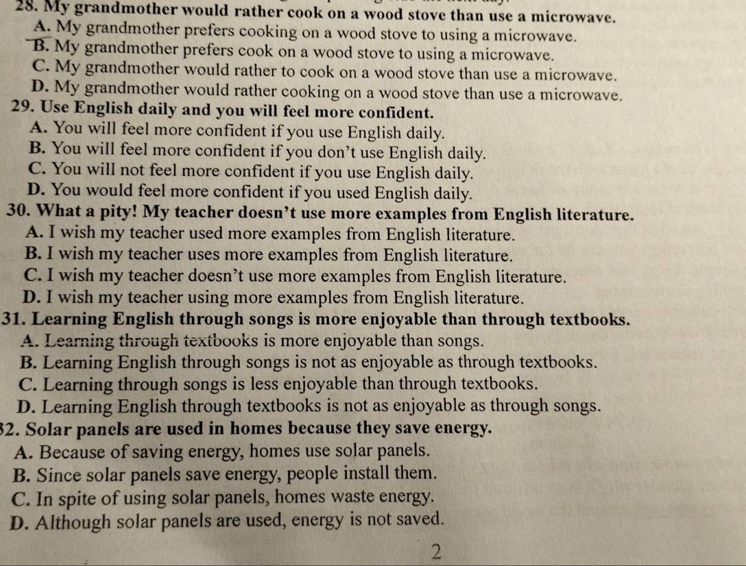 My grandmother would rather cook on a wood stove than use a microwave.
A. My grandmother prefers cooking on a wood stove to using a microwave.
B. My grandmother prefers cook on a wood stove to using a microwave.
C. My grandmother would rather to cook on a wood stove than use a microwave.
D. My grandmother would rather cooking on a wood stove than use a microwave.
29. Use English daily and you will feel more confident.
A. You will feel more confident if you use English daily.
B. You will feel more confident if you don’t use English daily.
C. You will not feel more confident if you use English daily.
D. You would feel more confident if you used English daily.
30. What a pity! My teacher doesn’t use more examples from English literature.
A. I wish my teacher used more examples from English literature.
B. I wish my teacher uses more examples from English literature.
C. I wish my teacher doesn’t use more examples from English literature.
D. I wish my teacher using more examples from English literature.
31. Learning English through songs is more enjoyable than through textbooks.
A. Learning through textbooks is more enjoyable than songs.
B. Learning English through songs is not as enjoyable as through textbooks.
C. Learning through songs is less enjoyable than through textbooks.
D. Learning English through textbooks is not as enjoyable as through songs.
32. Solar panels are used in homes because they save energy.
A. Because of saving energy, homes use solar panels.
B. Since solar panels save energy, people install them.
C. In spite of using solar panels, homes waste energy.
D. Although solar panels are used, energy is not saved.
2