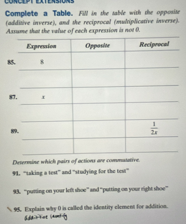 CONCEPT EXTENSIONS
Complete a Table. Fill in the table with the opposite
(additive inverse), and the reciprocal (multiplicative inverse).
Assume that the value of each expression is not 0.
8
Determine which pairs of actions are commutative.
91. “taking a test” and “studying for the test”
93. “putting on your left shoe” and “putting on your right shoe”
95. Explain why 0 is called the identity element for addition.