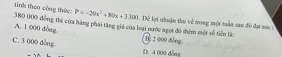 tính theo công thức: P=-20x^2+80x+3300. Để lợi nhuận thu về trong một tuần sau đó đạt mức 3
380 000 đồng thì cửa hàng phải tăng giá của loại nước ngọt đó thêm một số tiền là:
A. 1 000 đồng.
B 2 000 đồng.
C. 3 000 đồng.
D. 4 000 đồng