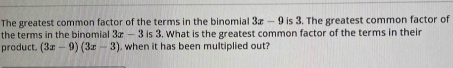 The greatest common factor of the terms in the binomial 3x-9 is 3. The greatest common factor of 
the terms in the binomial 3x-3 is 3. What is the greatest common factor of the terms in their 
product, (3x-9)(3x-3) , when it has been multiplied out?