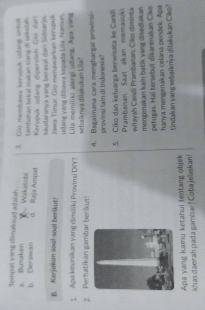 Tempat yang dimaksud adalah
3. Glo membawa kerupuk udang untuk
a. Bunaken Wakatobi
tambahan bekal makan siang di sekolah.
b. Derawan d. Raja Ampat Kerupuk uđang diperoleh Gio đari
saudaranya yang berasal dari Sidoarjo.
B. Kerjakan soal-soal berikut! Jawa Timur. Gio menawarkan kerupuk
udang yang dibawa kepada Lila. Namun,
1. Apa keunikan yang dimiliki Provinsi DIY? Lila memiliki alergi udang. Apa vang
2. Perhatikan gambar berikut! sebaiknya dilakukan Lila?
4. Bagaimana cara menghargal provinsi
provinsi Iain di Indonesia?
5. Ciko dan keluarga berwisata ke Candi
Prambanan. Saat akan memasuki
wilayah Candi Prambanan, Ciko diminta
mengenakan kain batik yang disediakan
petugas. Hal tersebut dikarenakan Ciko
hanya mengenakan celana pendek. Apa
tindakan yang sebaiknya dilakukan Ciko?
Apa yang kamu ketahui tentang objek
khas daerah pada gambar? Coba jelaskan!
