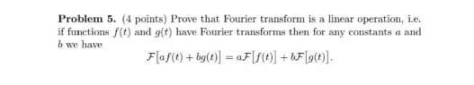 Problem 5. (4 points) Prove that Fourier transform is a linear operation, i.e. 
if functions f(t) and g(t) have Fourier transforms then for any constants a and 
b we have
F[af(t)+bg(t)]=aF[f(t)]+bF[g(t)].