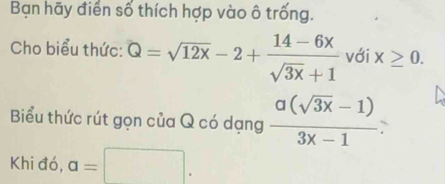 Bạn hãy điển số thích hợp vào ô trống. 
Cho biểu thức: Q=sqrt(12x)-2+ (14-6x)/sqrt(3x)+1  với x≥ 0. 
Biểu thức rút gọn của Q có dạng  (a(sqrt(3x)-1))/3x-1 
Khi đó, a=□.