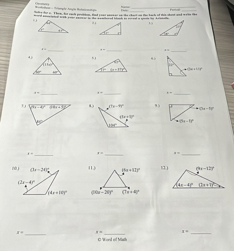 Geometry
Name:
Worksheet - Triangle Angle Relationships Date: __Period_
Solve for x. Then, for each problem, find your answer on the chart on the back of this sheet and write the
word associated with your answer in the numbered blank to reveal a quote by Aristotle.
1.)
2.)3.)
_ x=
x= _
x= _
6.)
x= _
x= _
x= _
7.) 8.) 9.)
(3x-5)^circ 
x= _
x= _
x= _
12.)

x= _
x= _
_ x=
© Word of Math