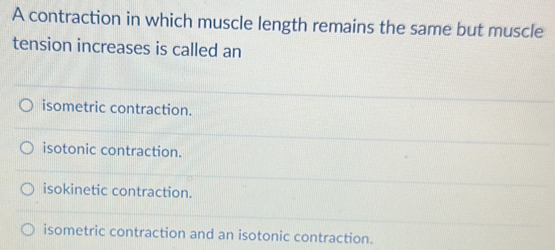 A contraction in which muscle length remains the same but muscle
tension increases is called an
isometric contraction.
isotonic contraction.
isokinetic contraction.
isometric contraction and an isotonic contraction.