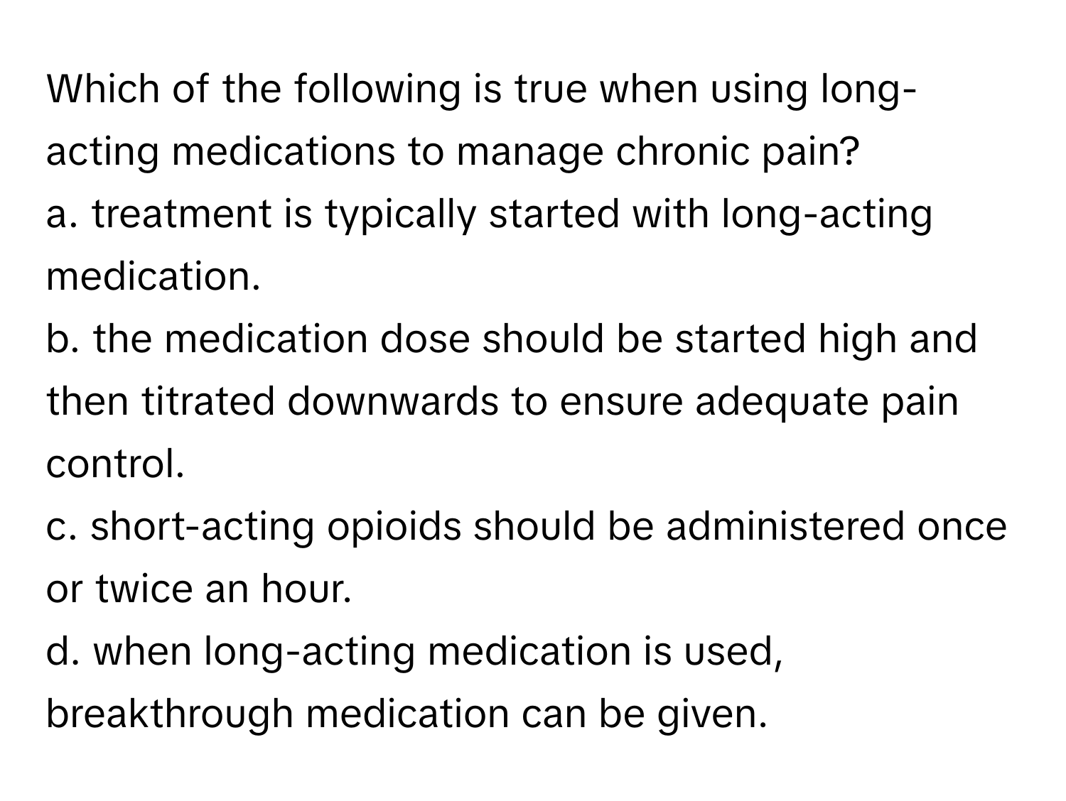 Which of the following is true when using long-acting medications to manage chronic pain?

a. treatment is typically started with long-acting medication.
b. the medication dose should be started high and then titrated downwards to ensure adequate pain control.
c. short-acting opioids should be administered once or twice an hour.
d. when long-acting medication is used, breakthrough medication can be given.