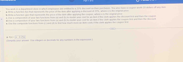 You work in a department store in which employees are entitled to a 25% discount on their purchases. You also have a coupon worth 20 dollars off any itern 
a.Write a function f(x) that represents the price of the item after applying a discount of 25%, where x is the original price 
b.Write a function g(x) that represents the price of the item after applying the coupon, where x is the original price 
c.Use a composition of your two functions from (a) and (b) to model your cost for an item if the clerk applies the discount first and then the coupon 
d.Use a composition of your two functions from (a) and (b) to model your cost for an item if the clerk applies the coupon first and then the discount 
e.Use the composite functions from (c) and (d) to find how much more an item costs if the clerk applies the coupon first 
a . f(x)=x-0.25x
(Simplify your answer Use integers or decimals for any numbers in the expression )