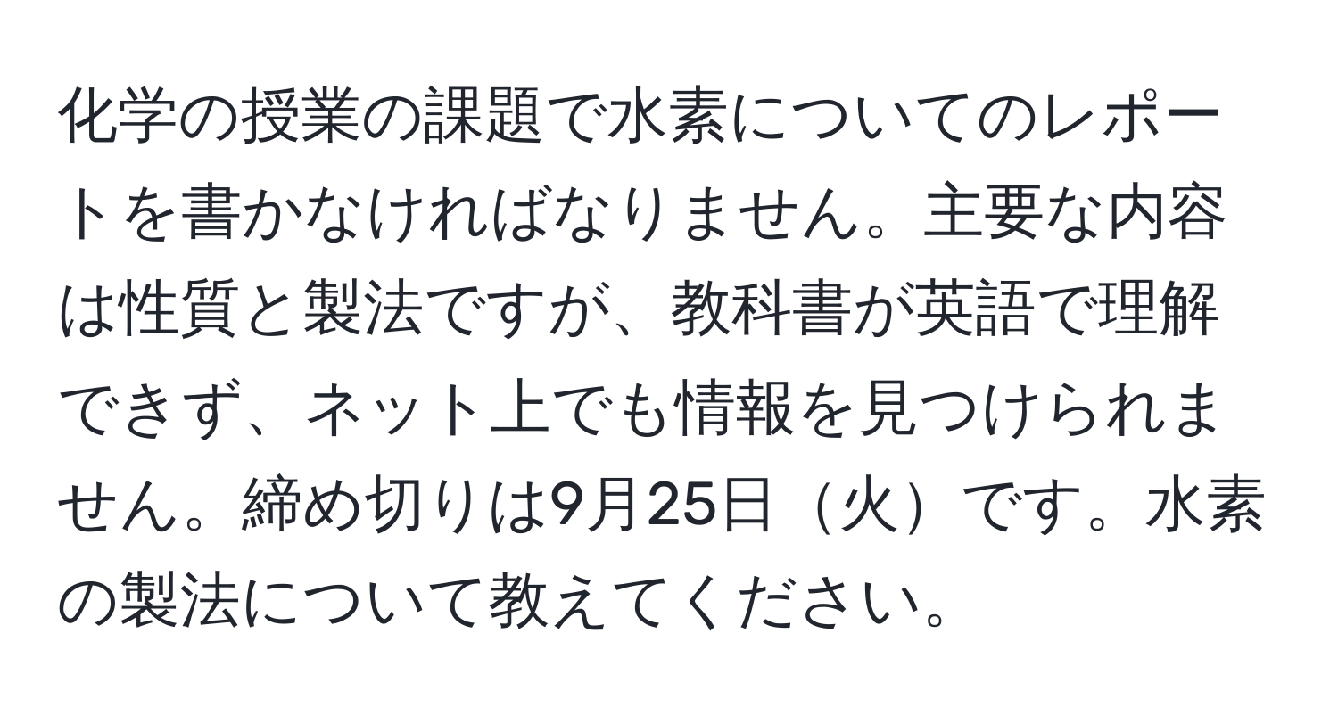 化学の授業の課題で水素についてのレポートを書かなければなりません。主要な内容は性質と製法ですが、教科書が英語で理解できず、ネット上でも情報を見つけられません。締め切りは9月25日火です。水素の製法について教えてください。