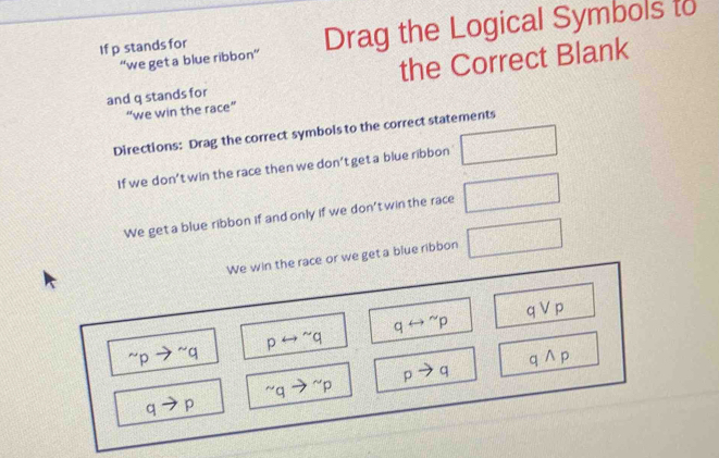 If p stands for Drag the Logical Symbols to 
“we get a blue ribbon” 
and q stands for the Correct Blank 
“we win the race” 
Directions: Drag the correct symbols to the correct statements 
If we don’t win the race then we don’t get a blue ribbon □ 
We get a blue ribbon if and only if we don't win the race □ 
We win the race or we get a blue ribbon □
qvee p
qrightarrow^(sim)p^(sim)pto^(sim)q prightarrow^(sim)q
C to ) ^sim qto^(sim)p pto q qwedge p