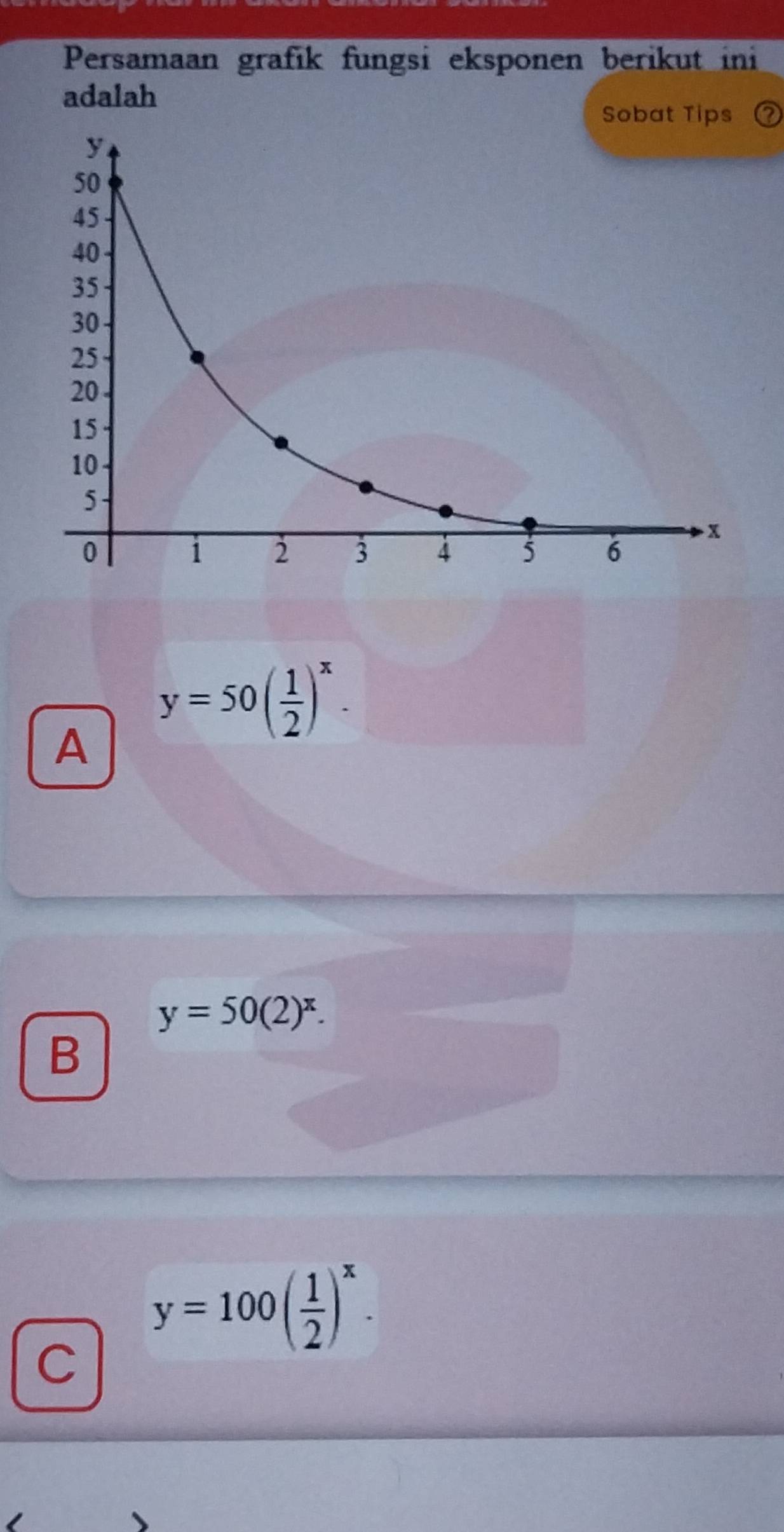 Persamaan grafik fungsi eksponen berikut ini
adalah
Sobat Tips
A y=50( 1/2 )^x.
y=50(2)^x. 
B
y=100( 1/2 )^x. 
C