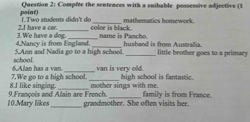 Complte the sentences with a suibable possessive adjective (1 
point) 
1.Two students didn't do_ mathematics homework. 
2.I have a car. _color is black. 
3.We have a dog. _name is Pancho. 
4.Nancy is from England. _husband is from Australia. 
5.Ann and Nadia go to a high school. _little brother goes to a primary 
school. 
6.Alan has a van. _van is very old. 
7.We go to a high school. _high school is fantastic. 
8.I like singing. _mother sings with me. 
9.François and Alain are French. _family is from France. 
10.Mary likes_ grandmother. She often visits her.