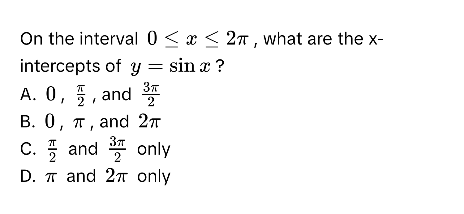 On the interval $0 ≤ x ≤ 2π$, what are the x-intercepts of $y = sin x$? 
A. $0$, $ π/2 $, and $ 3π/2 $
B. $0$, $π$, and $2π$
C. $ π/2 $ and $ 3π/2 $ only
D. $π$ and $2π$ only