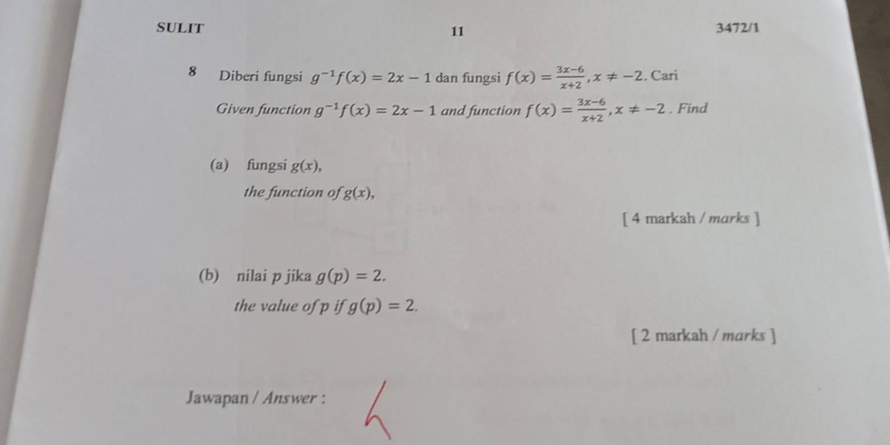 SULIT 3472/1 
11 
8 Diberi fungsi g^(-1)f(x)=2x-1 dan fungsi f(x)= (3x-6)/x+2 , x!= -2. Cari 
Given function g^(-1)f(x)=2x-1 and function f(x)= (3x-6)/x+2 , x!= -2. Find 
(a) fungsi g(x), 
the function of g(x), 
[ 4 markah / marks ] 
(b) nilai p jika g(p)=2. 
the value of p if g(p)=2. 
[ 2 markah / marks ] 
Jawapan / Answer :