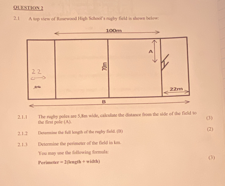 2.1 A top view of Rosewood High School’s rugby field is shown below: 
2.1.1 The rugby poles are 5,8m wide, calculate the distance from the side of the field to (3) 
the first pole (A). 
2.1.2 Determine the full length of the rugby field. (B) 
(2) 
2.1.3 Determine the perimeter of the field in km. 
You may use the following formula: 
(3) 
Perimeter ' =2 (length + width)