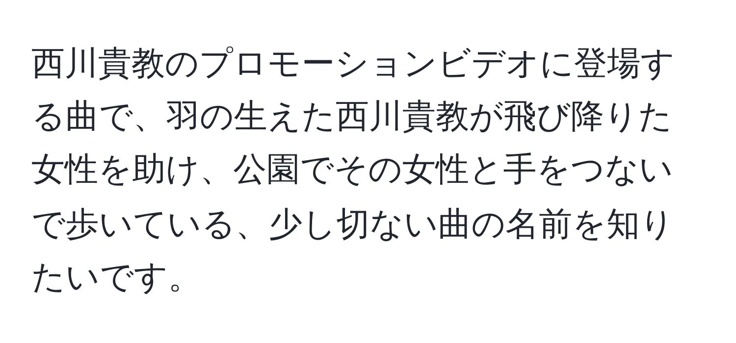 西川貴教のプロモーションビデオに登場する曲で、羽の生えた西川貴教が飛び降りた女性を助け、公園でその女性と手をつないで歩いている、少し切ない曲の名前を知りたいです。