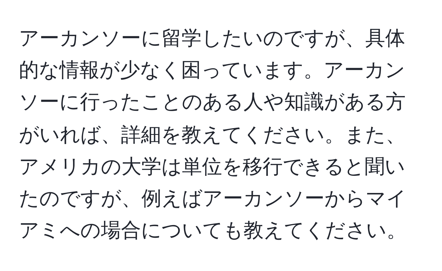 アーカンソーに留学したいのですが、具体的な情報が少なく困っています。アーカンソーに行ったことのある人や知識がある方がいれば、詳細を教えてください。また、アメリカの大学は単位を移行できると聞いたのですが、例えばアーカンソーからマイアミへの場合についても教えてください。