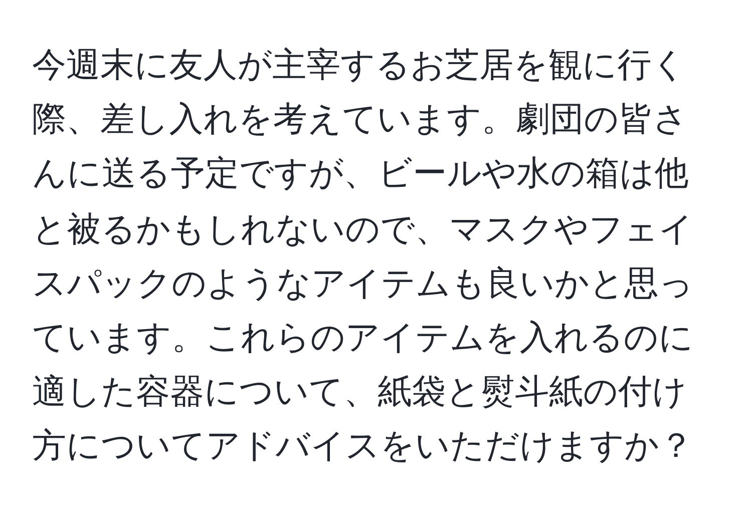 今週末に友人が主宰するお芝居を観に行く際、差し入れを考えています。劇団の皆さんに送る予定ですが、ビールや水の箱は他と被るかもしれないので、マスクやフェイスパックのようなアイテムも良いかと思っています。これらのアイテムを入れるのに適した容器について、紙袋と熨斗紙の付け方についてアドバイスをいただけますか？