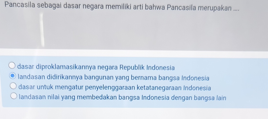 Pancasila sebagai dasar negara memiliki arti bahwa Pancasila merupakan ....
dasar diproklamasikannya negara Republik Indonesia
landasan didirikannya bangunan yang bernama bangsa Indonesia
dasar untuk mengatur penyelenggaraan ketatanegaraan Indonesia
landasan nilai yang membedakan bangsa Indonesia dengan bangsa lain