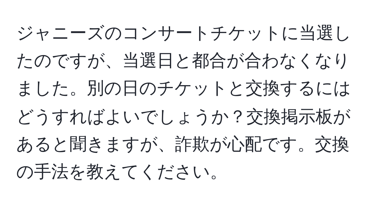 ジャニーズのコンサートチケットに当選したのですが、当選日と都合が合わなくなりました。別の日のチケットと交換するにはどうすればよいでしょうか？交換掲示板があると聞きますが、詐欺が心配です。交換の手法を教えてください。