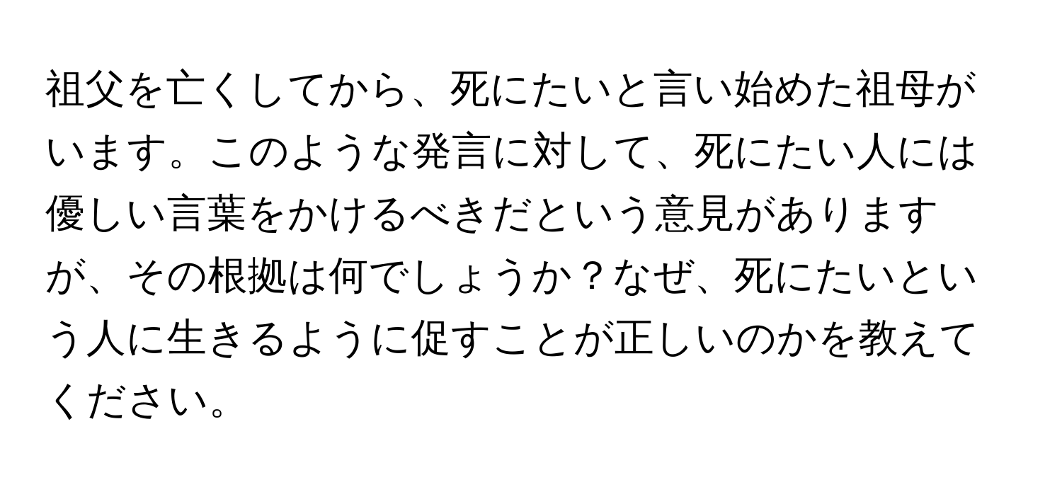 祖父を亡くしてから、死にたいと言い始めた祖母がいます。このような発言に対して、死にたい人には優しい言葉をかけるべきだという意見がありますが、その根拠は何でしょうか？なぜ、死にたいという人に生きるように促すことが正しいのかを教えてください。