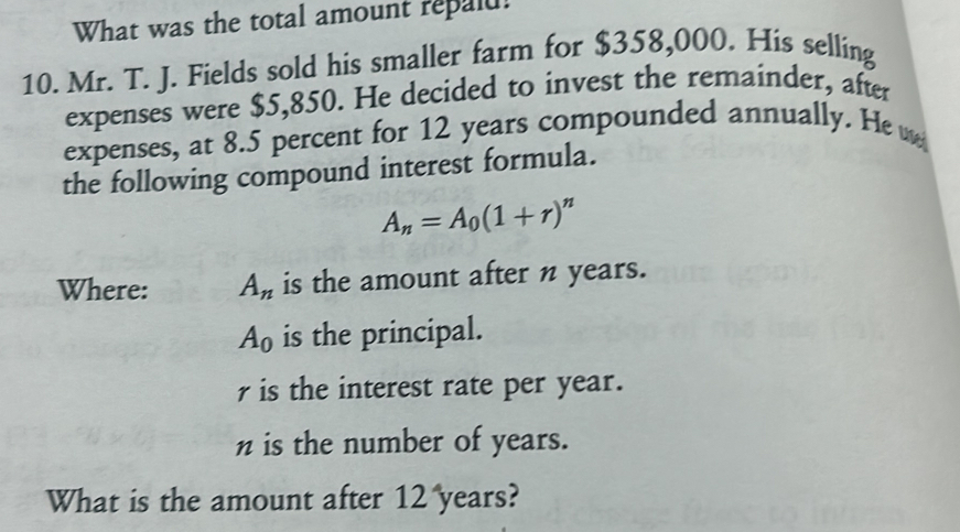 What was the total amount repald!
10. Mr. T. J. Fields sold his smaller farm for $358,000. His selling
expenses were $5,850. He decided to invest the remainder, after
expenses, at 8.5 percent for 12 years compounded annually. He w
the following compound interest formula.
A_n=A_0(1+r)^n
Where: A_n is the amount after n years.
A_0 is the principal.
ris the interest rate per year.
n is the number of years.
What is the amount after 12 years?