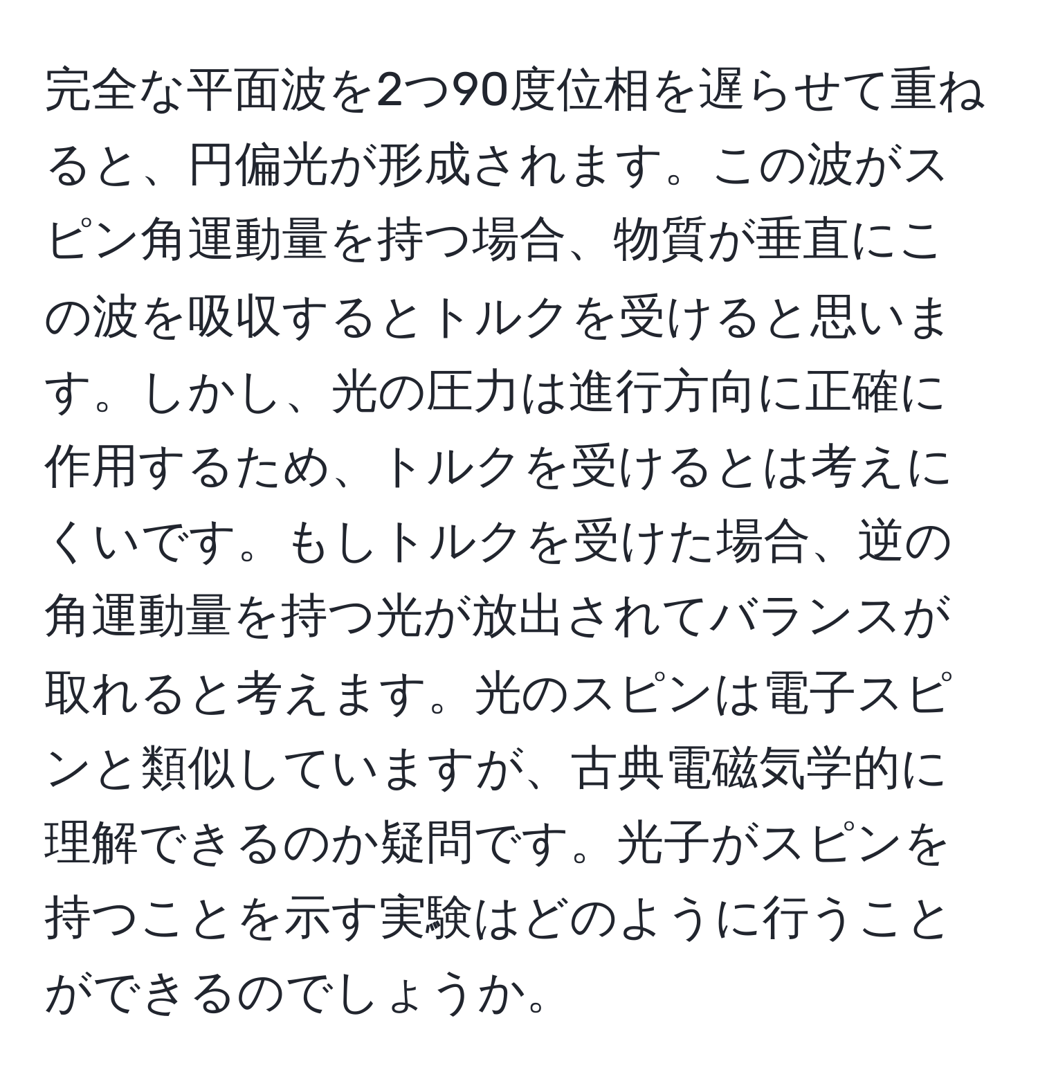 完全な平面波を2つ90度位相を遅らせて重ねると、円偏光が形成されます。この波がスピン角運動量を持つ場合、物質が垂直にこの波を吸収するとトルクを受けると思います。しかし、光の圧力は進行方向に正確に作用するため、トルクを受けるとは考えにくいです。もしトルクを受けた場合、逆の角運動量を持つ光が放出されてバランスが取れると考えます。光のスピンは電子スピンと類似していますが、古典電磁気学的に理解できるのか疑問です。光子がスピンを持つことを示す実験はどのように行うことができるのでしょうか。