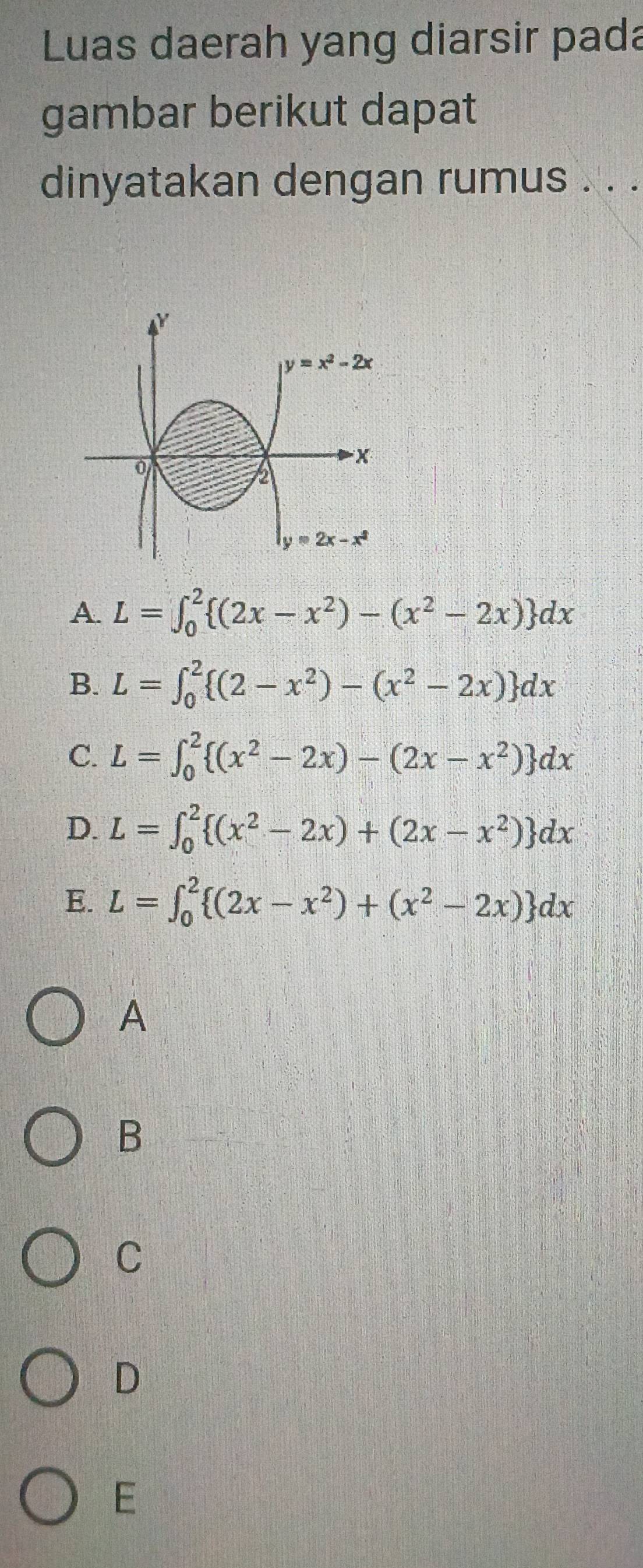 Luas daerah yang diarsir pada
gambar berikut dapat
dinyatakan dengan rumus . . .
Y
y=x^2-2x
x
2
y=2x-x^2
A. L=∈t _0^(2 (2x-x^2))-(x^2-2x) dx
B. L=∈t _0^(2 (2-x^2))-(x^2-2x) dx
C. L=∈t _0^(2 (x^2)-2x)-(2x-x^2) dx
D. L=∈t _0^(2 (x^2)-2x)+(2x-x^2) dx
E. L=∈t _0^(2 (2x-x^2))+(x^2-2x) dx
A
B
C
D
E