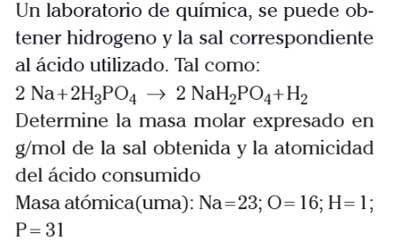 Un laboratorio de química, se puede ob- 
tener hidrogeno y la sal correspondiente 
al ácido utilizado. Tal como:
2Na+2H_3PO_4to 2NaH_2PO_4+H_2
Determine la masa molar expresado en 
g/mol de la sal obtenida y la atomicidad 
del ácido consumido 
Masa atómica(uma): Na=23; O=16; H=1;
P=31