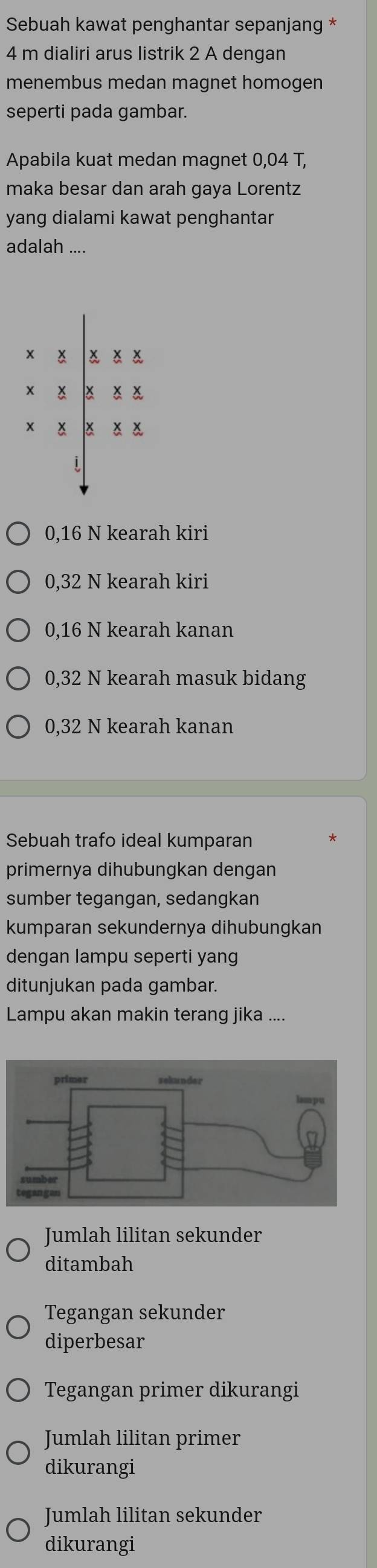 Sebuah kawat penghantar sepanjang *
4 m dialiri arus listrik 2 A dengan
menembus medan magnet homogen
seperti pada gambar.
Apabila kuat medan magnet 0,04 T,
maka besar dan arah gaya Lorentz
yang dialami kawat penghantar
adalah_ ....
x ǎ ǎǎ
x × × ×
x x a ǎǎ
0,16 N kearah kiri
0,32 N kearah kiri
0,16 N kearah kanan
0,32 N kearah masuk bidang
0,32 N kearah kanan
Sebuah trafo ideal kumparan
primernya dihubungkan dengan
sumber tegangan, sedangkan
kumparan sekundernya dihubungkan
dengan lampu seperti yang
ditunjukan pada gambar.
Lampu akan makin terang jika ....
Jumlah lilitan sekunder
ditambah
Tegangan sekunder
diperbesar
Tegangan primer dikurangi
Jumlah lilitan primer
dikurangi
Jumlah lilitan sekunder
dikurangi