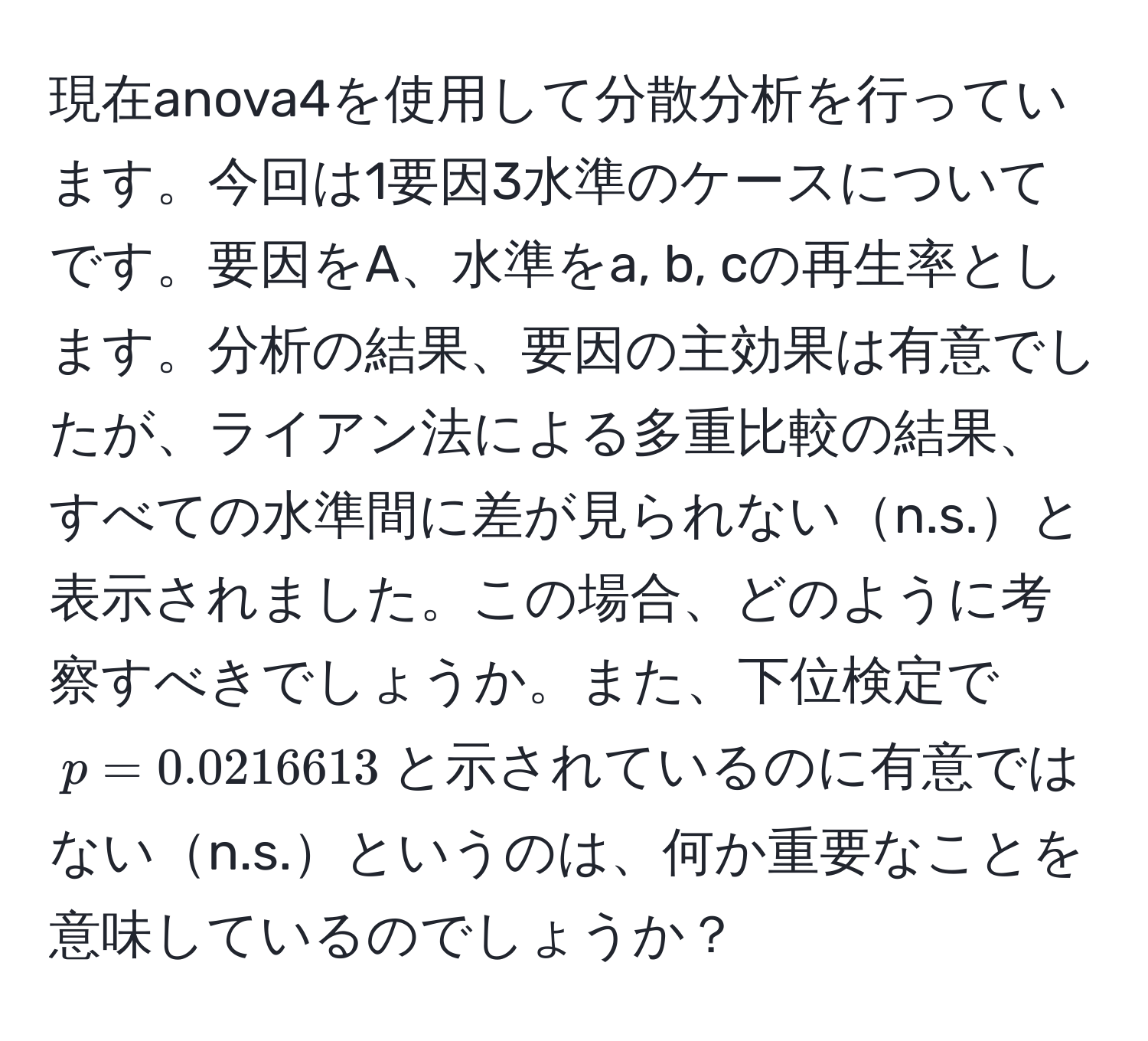 現在anova4を使用して分散分析を行っています。今回は1要因3水準のケースについてです。要因をA、水準をa, b, cの再生率とします。分析の結果、要因の主効果は有意でしたが、ライアン法による多重比較の結果、すべての水準間に差が見られないn.s.と表示されました。この場合、どのように考察すべきでしょうか。また、下位検定で$p = 0.0216613$と示されているのに有意ではないn.s.というのは、何か重要なことを意味しているのでしょうか？